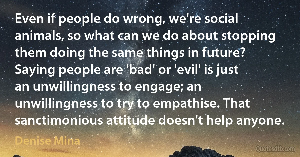 Even if people do wrong, we're social animals, so what can we do about stopping them doing the same things in future? Saying people are 'bad' or 'evil' is just an unwillingness to engage; an unwillingness to try to empathise. That sanctimonious attitude doesn't help anyone. (Denise Mina)