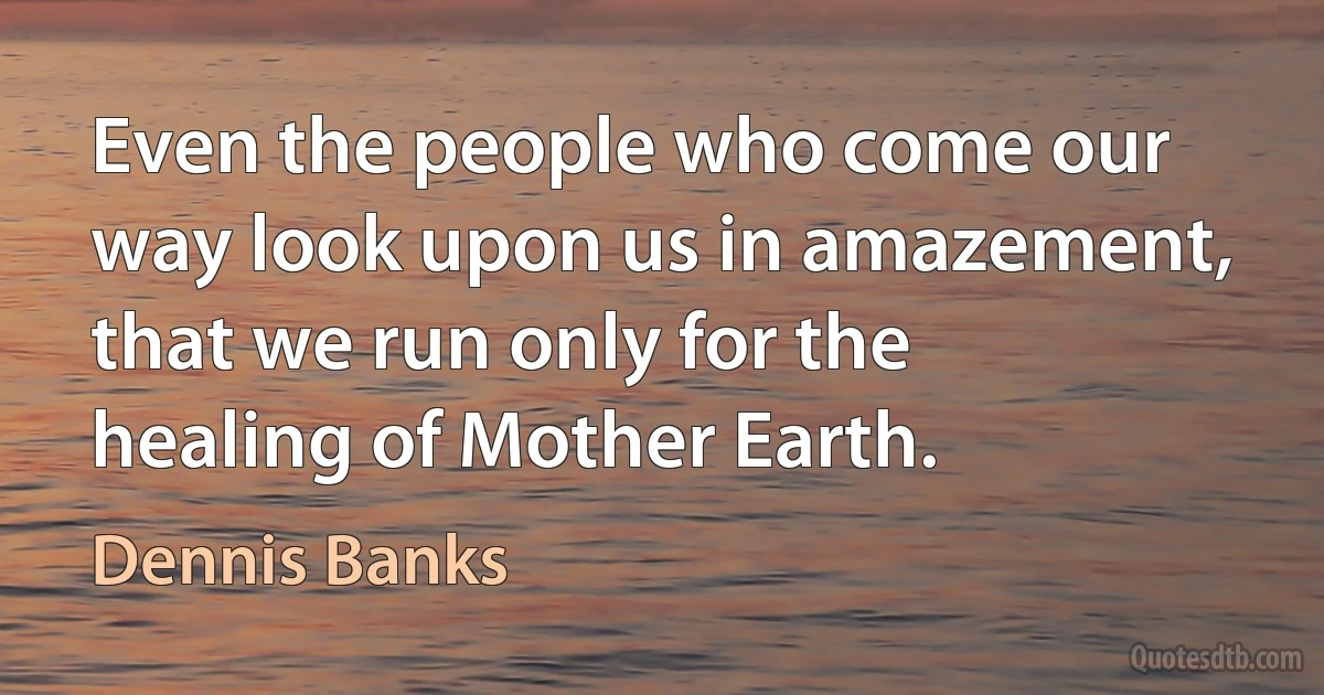 Even the people who come our way look upon us in amazement, that we run only for the healing of Mother Earth. (Dennis Banks)