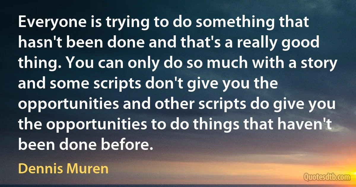 Everyone is trying to do something that hasn't been done and that's a really good thing. You can only do so much with a story and some scripts don't give you the opportunities and other scripts do give you the opportunities to do things that haven't been done before. (Dennis Muren)