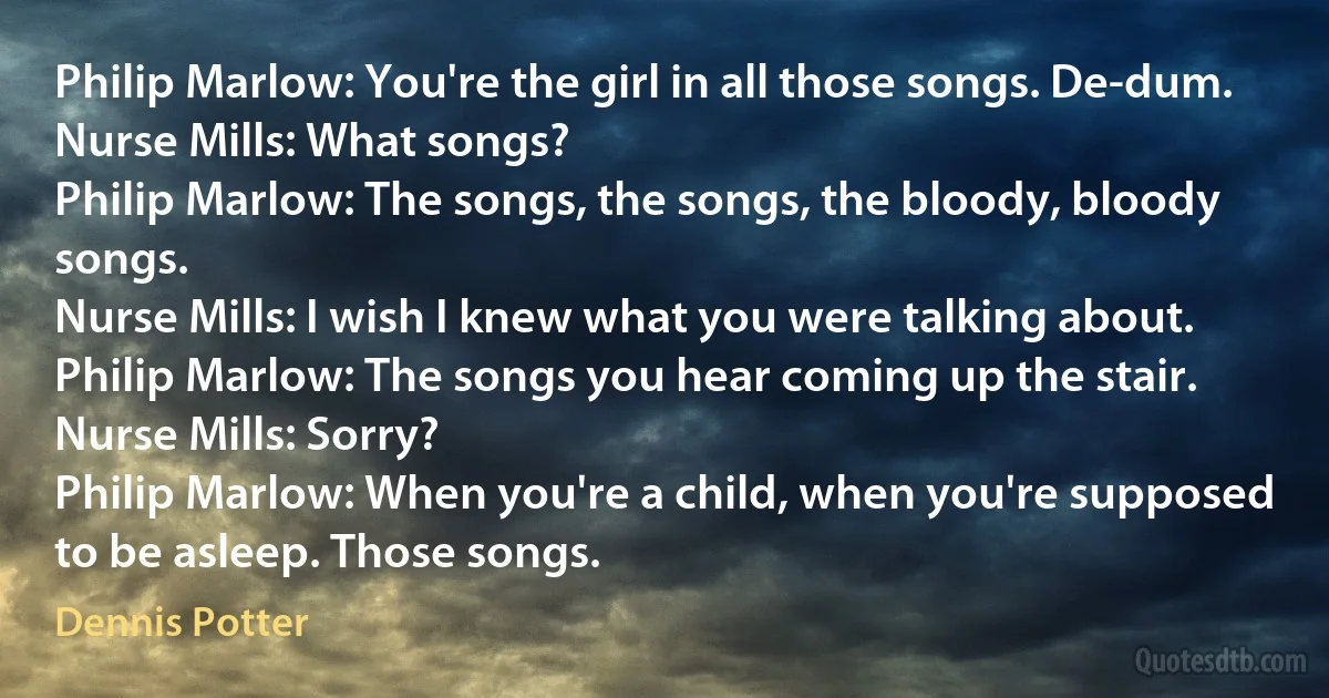 Philip Marlow: You're the girl in all those songs. De-dum.
Nurse Mills: What songs?
Philip Marlow: The songs, the songs, the bloody, bloody songs.
Nurse Mills: I wish I knew what you were talking about.
Philip Marlow: The songs you hear coming up the stair.
Nurse Mills: Sorry?
Philip Marlow: When you're a child, when you're supposed to be asleep. Those songs. (Dennis Potter)