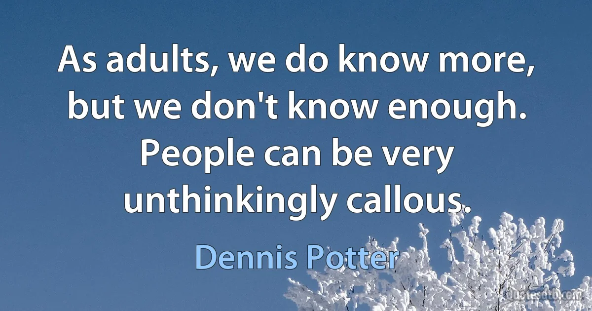 As adults, we do know more, but we don't know enough. People can be very unthinkingly callous. (Dennis Potter)