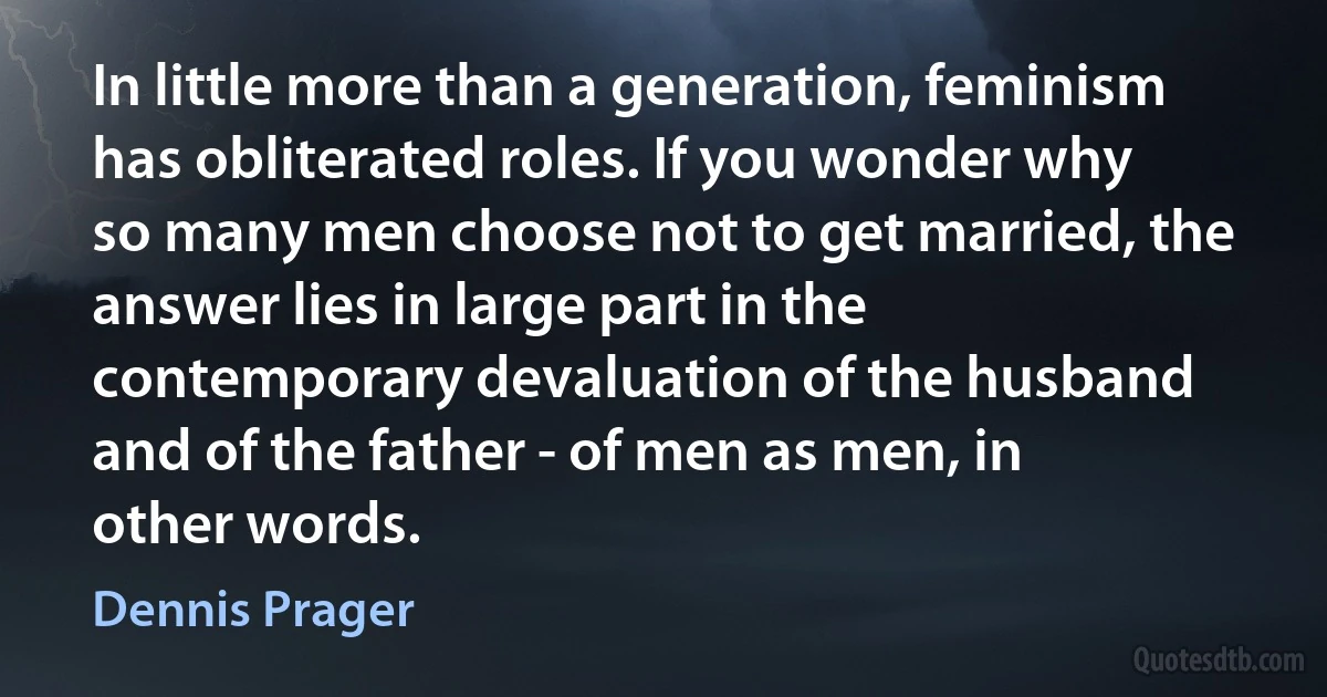 In little more than a generation, feminism has obliterated roles. If you wonder why so many men choose not to get married, the answer lies in large part in the contemporary devaluation of the husband and of the father - of men as men, in other words. (Dennis Prager)