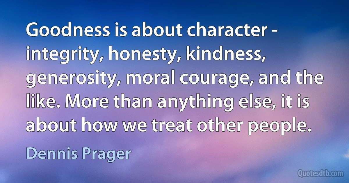 Goodness is about character - integrity, honesty, kindness, generosity, moral courage, and the like. More than anything else, it is about how we treat other people. (Dennis Prager)