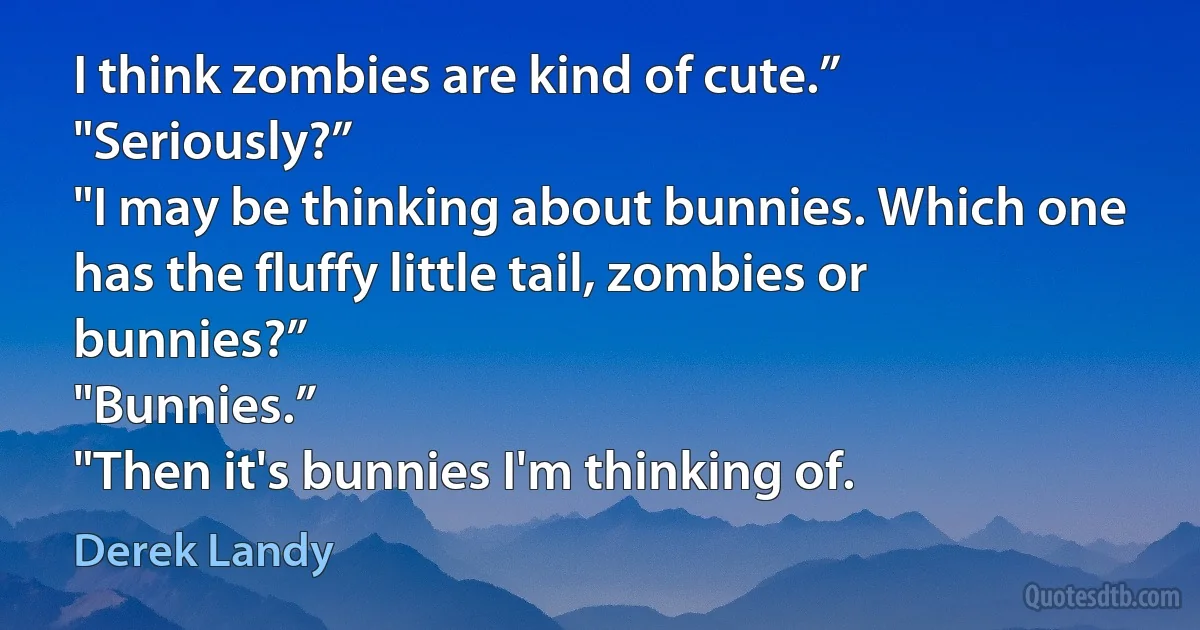 I think zombies are kind of cute.”
"Seriously?”
"I may be thinking about bunnies. Which one has the fluffy little tail, zombies or bunnies?”
"Bunnies.”
"Then it's bunnies I'm thinking of. (Derek Landy)