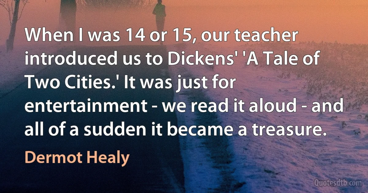 When I was 14 or 15, our teacher introduced us to Dickens' 'A Tale of Two Cities.' It was just for entertainment - we read it aloud - and all of a sudden it became a treasure. (Dermot Healy)