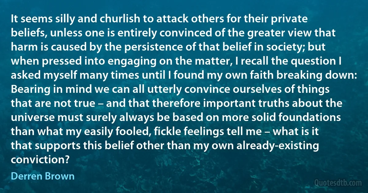 It seems silly and churlish to attack others for their private beliefs, unless one is entirely convinced of the greater view that harm is caused by the persistence of that belief in society; but when pressed into engaging on the matter, I recall the question I asked myself many times until I found my own faith breaking down: Bearing in mind we can all utterly convince ourselves of things that are not true – and that therefore important truths about the universe must surely always be based on more solid foundations than what my easily fooled, fickle feelings tell me – what is it that supports this belief other than my own already-existing conviction? (Derren Brown)