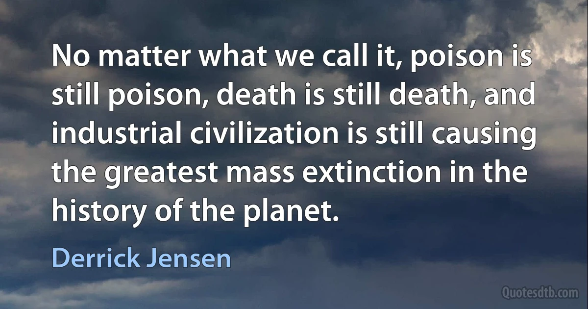 No matter what we call it, poison is still poison, death is still death, and industrial civilization is still causing the greatest mass extinction in the history of the planet. (Derrick Jensen)