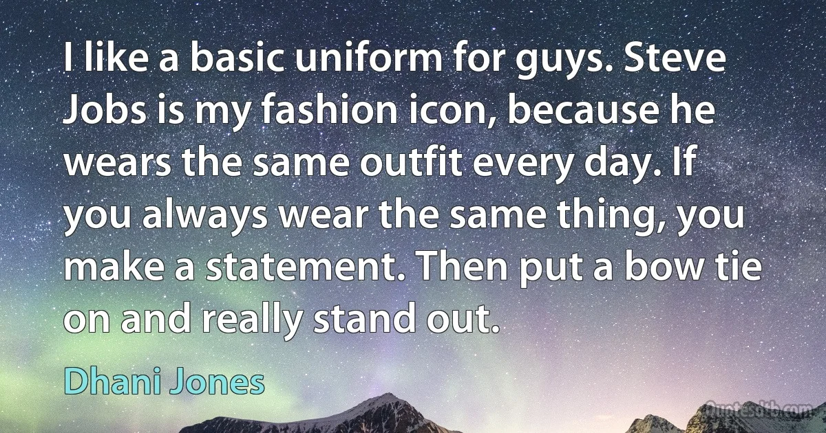 I like a basic uniform for guys. Steve Jobs is my fashion icon, because he wears the same outfit every day. If you always wear the same thing, you make a statement. Then put a bow tie on and really stand out. (Dhani Jones)