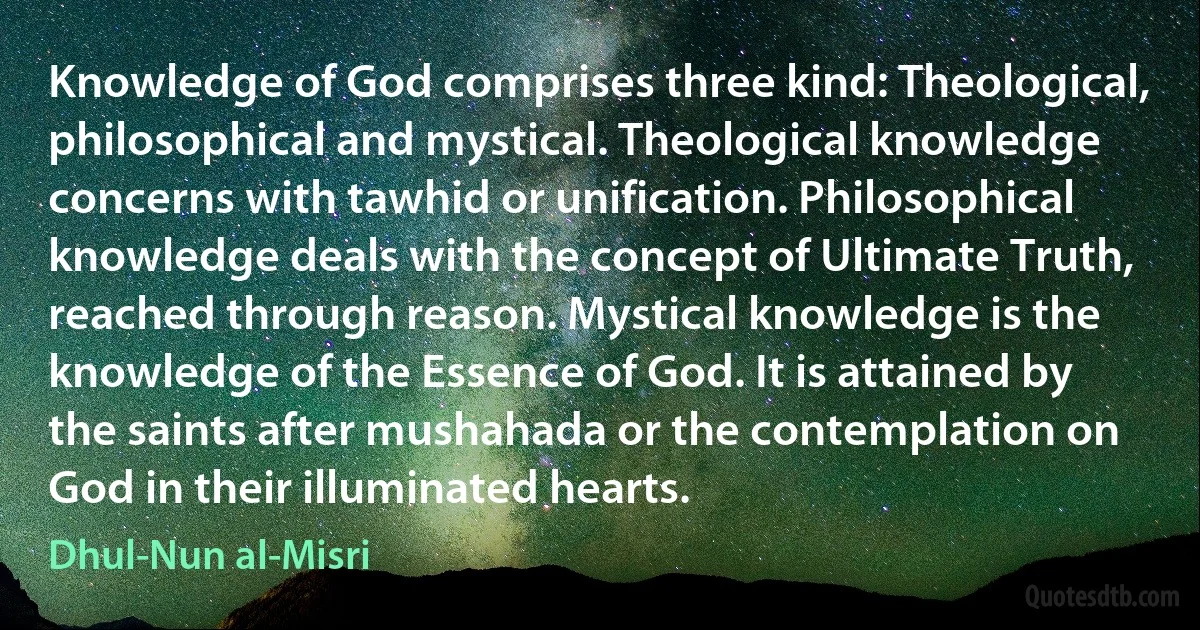 Knowledge of God comprises three kind: Theological, philosophical and mystical. Theological knowledge concerns with tawhid or unification. Philosophical knowledge deals with the concept of Ultimate Truth, reached through reason. Mystical knowledge is the knowledge of the Essence of God. It is attained by the saints after mushahada or the contemplation on God in their illuminated hearts. (Dhul-Nun al-Misri)