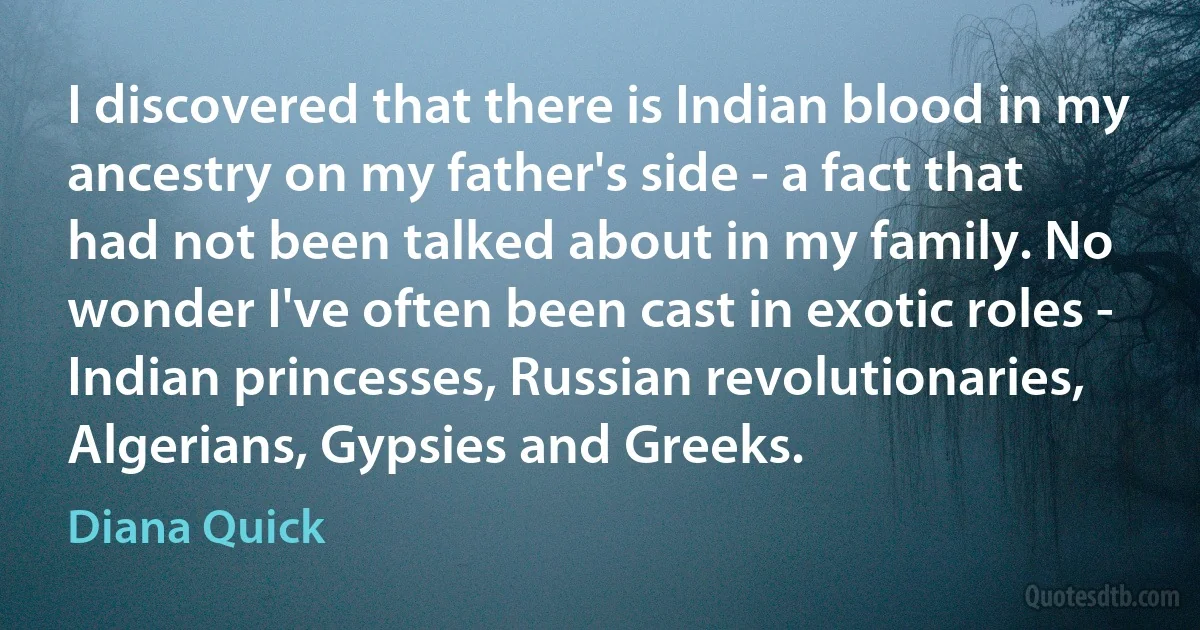 I discovered that there is Indian blood in my ancestry on my father's side - a fact that had not been talked about in my family. No wonder I've often been cast in exotic roles - Indian princesses, Russian revolutionaries, Algerians, Gypsies and Greeks. (Diana Quick)