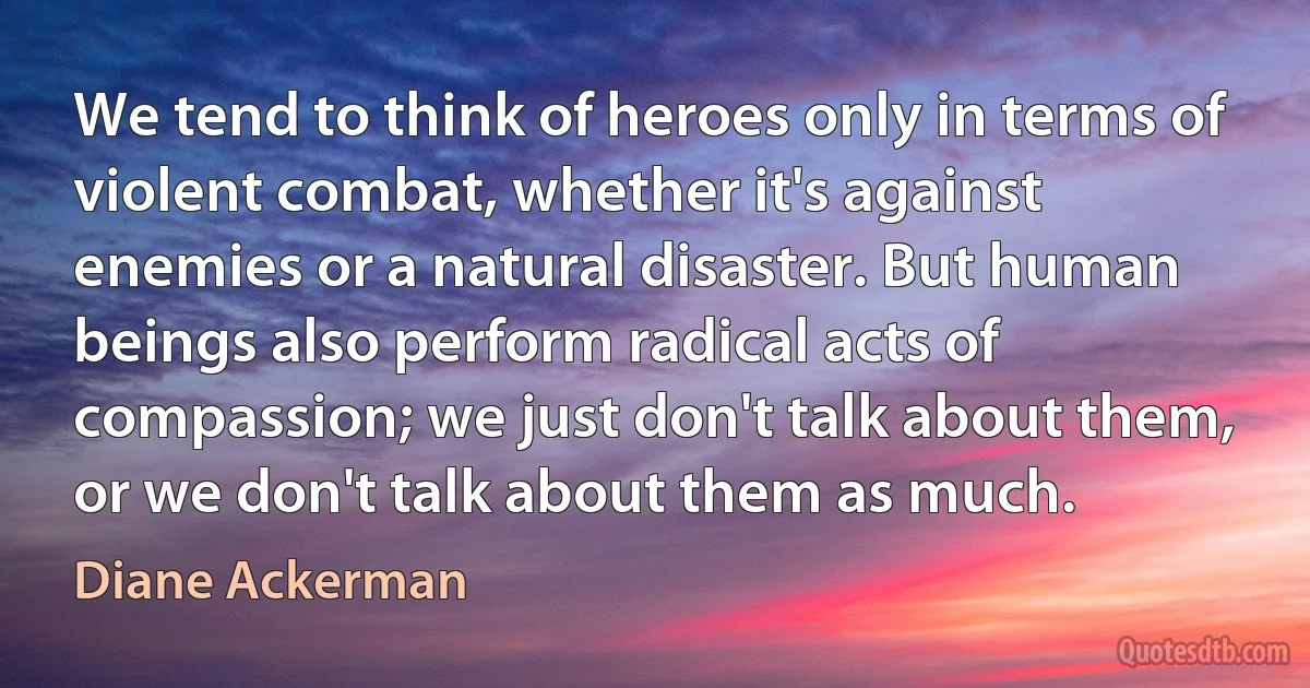 We tend to think of heroes only in terms of violent combat, whether it's against enemies or a natural disaster. But human beings also perform radical acts of compassion; we just don't talk about them, or we don't talk about them as much. (Diane Ackerman)