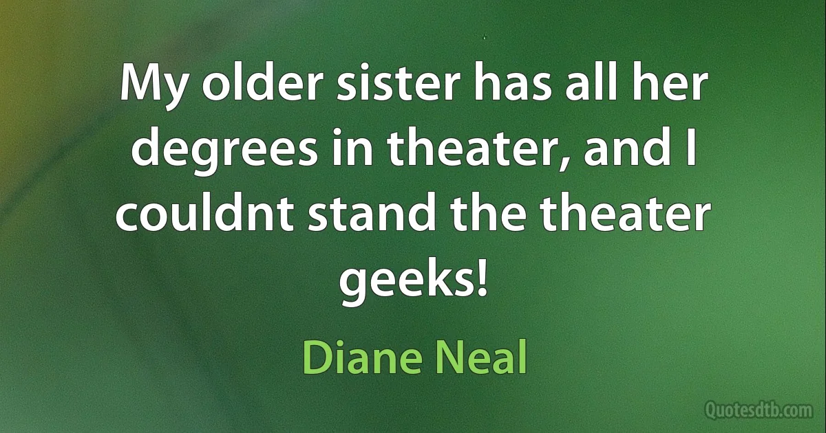 My older sister has all her degrees in theater, and I couldnt stand the theater geeks! (Diane Neal)