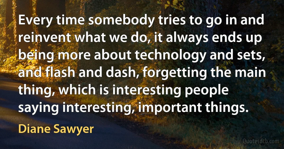 Every time somebody tries to go in and reinvent what we do, it always ends up being more about technology and sets, and flash and dash, forgetting the main thing, which is interesting people saying interesting, important things. (Diane Sawyer)