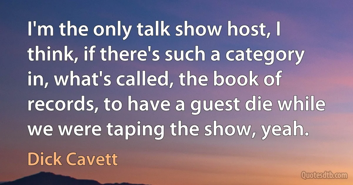 I'm the only talk show host, I think, if there's such a category in, what's called, the book of records, to have a guest die while we were taping the show, yeah. (Dick Cavett)