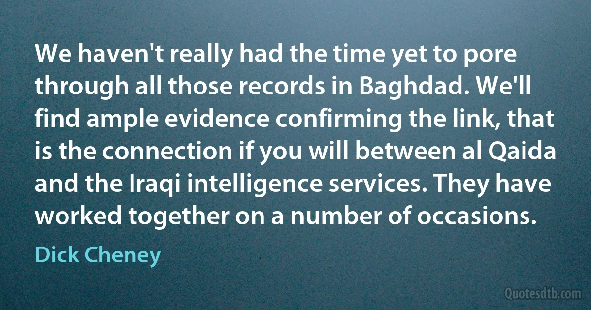 We haven't really had the time yet to pore through all those records in Baghdad. We'll find ample evidence confirming the link, that is the connection if you will between al Qaida and the Iraqi intelligence services. They have worked together on a number of occasions. (Dick Cheney)