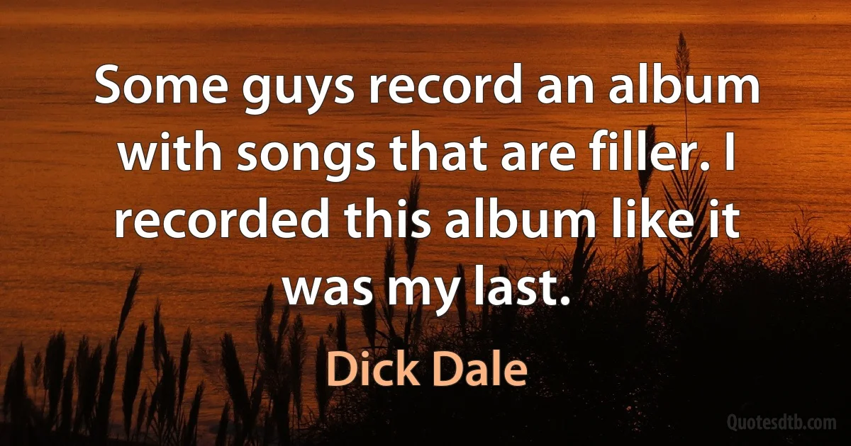 Some guys record an album with songs that are filler. I recorded this album like it was my last. (Dick Dale)