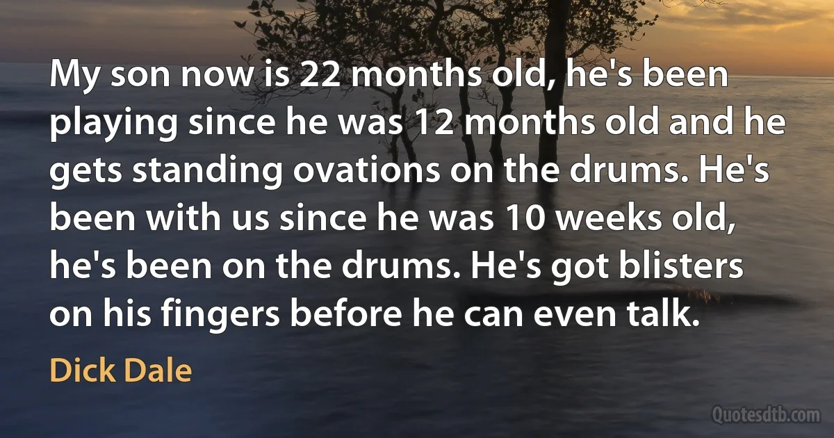 My son now is 22 months old, he's been playing since he was 12 months old and he gets standing ovations on the drums. He's been with us since he was 10 weeks old, he's been on the drums. He's got blisters on his fingers before he can even talk. (Dick Dale)