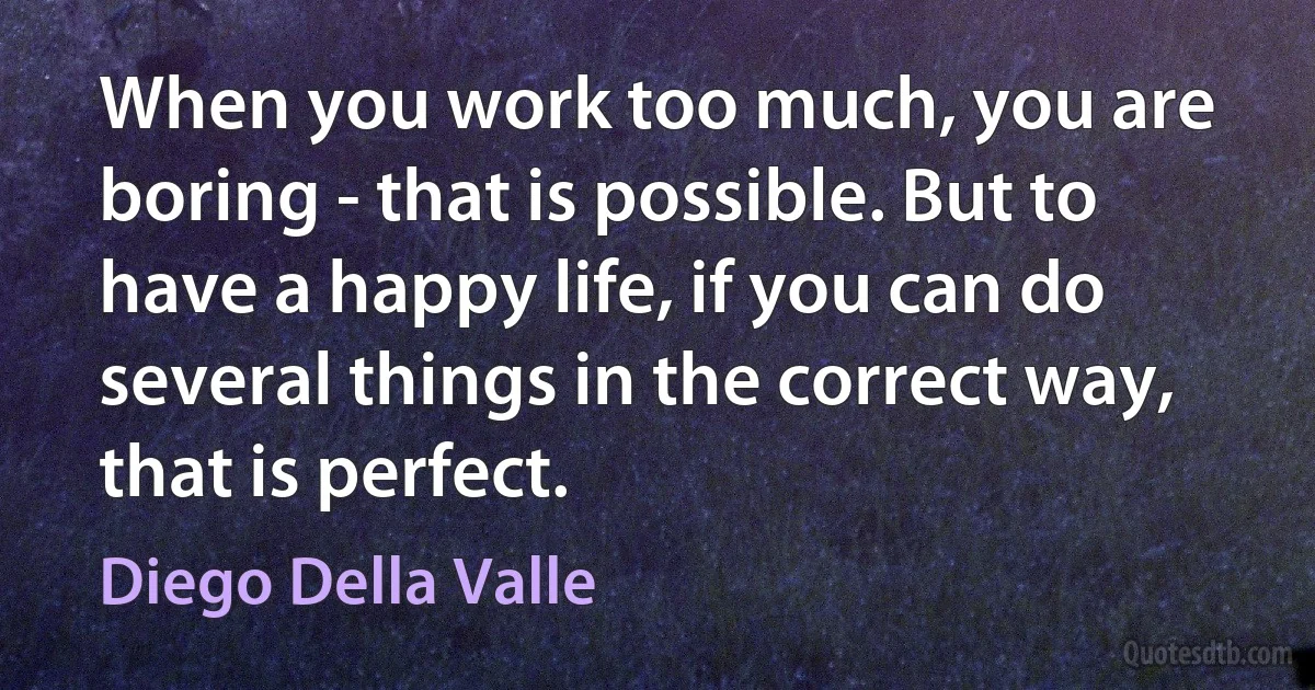 When you work too much, you are boring - that is possible. But to have a happy life, if you can do several things in the correct way, that is perfect. (Diego Della Valle)