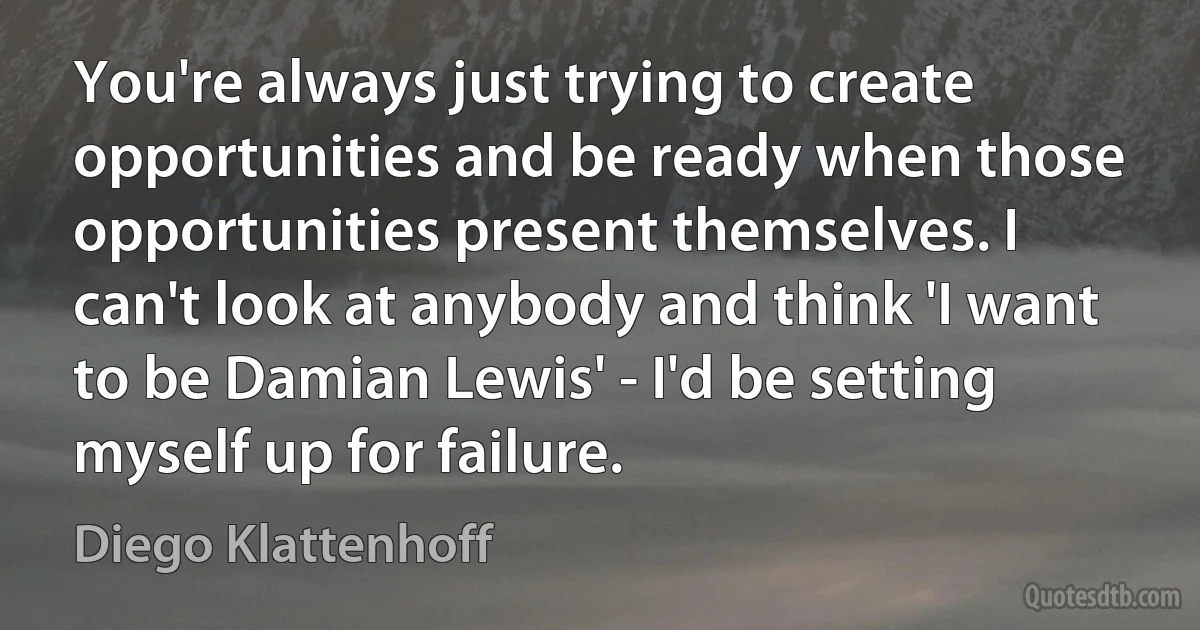 You're always just trying to create opportunities and be ready when those opportunities present themselves. I can't look at anybody and think 'I want to be Damian Lewis' - I'd be setting myself up for failure. (Diego Klattenhoff)