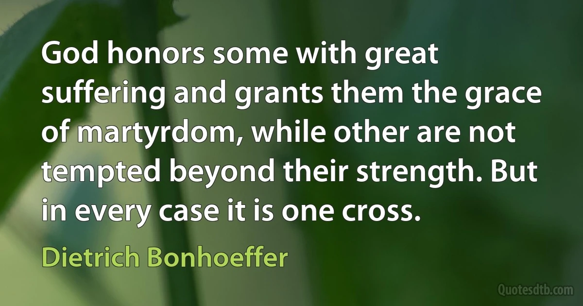 God honors some with great suffering and grants them the grace of martyrdom, while other are not tempted beyond their strength. But in every case it is one cross. (Dietrich Bonhoeffer)