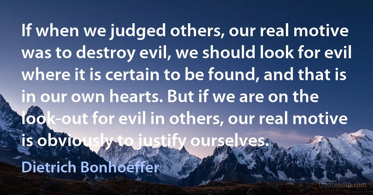 If when we judged others, our real motive was to destroy evil, we should look for evil where it is certain to be found, and that is in our own hearts. But if we are on the look-out for evil in others, our real motive is obviously to justify ourselves. (Dietrich Bonhoeffer)