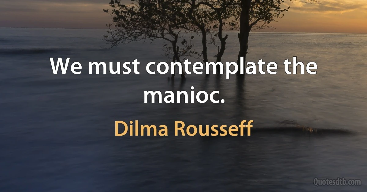 We must contemplate the manioc. (Dilma Rousseff)