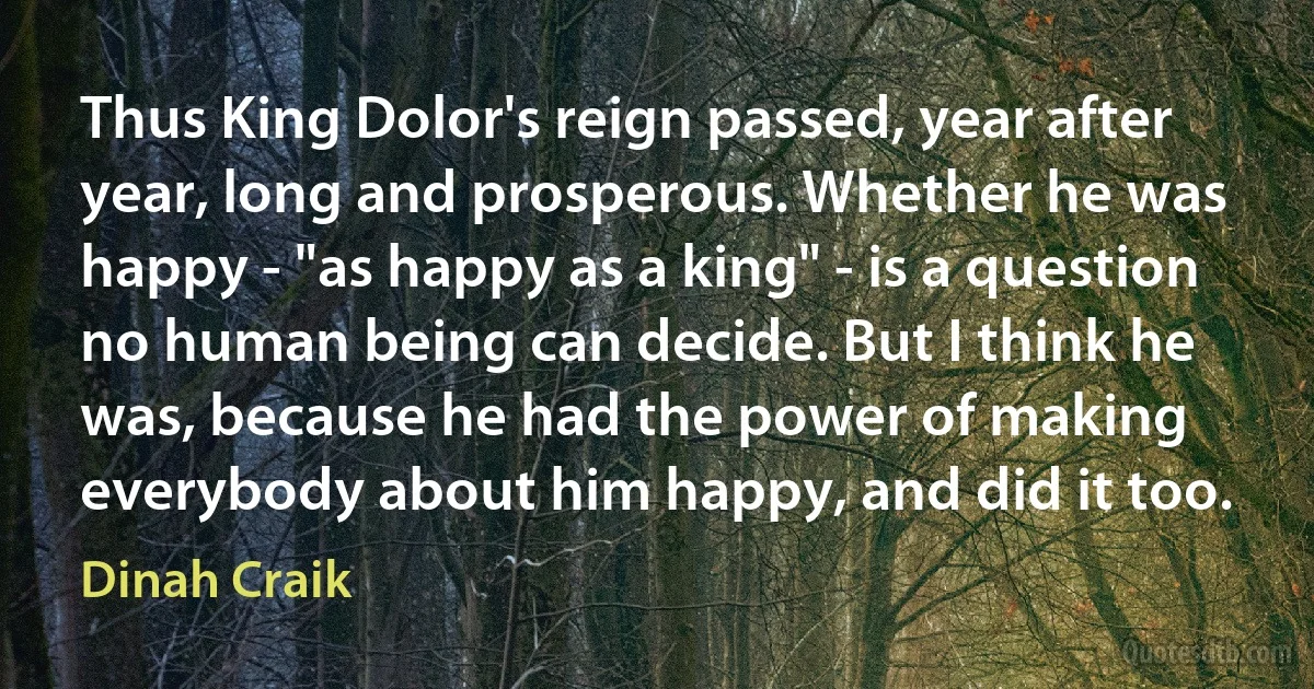 Thus King Dolor's reign passed, year after year, long and prosperous. Whether he was happy - "as happy as a king" - is a question no human being can decide. But I think he was, because he had the power of making everybody about him happy, and did it too. (Dinah Craik)