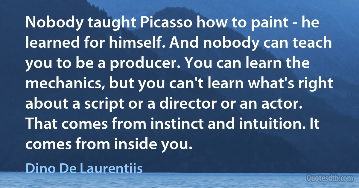 Nobody taught Picasso how to paint - he learned for himself. And nobody can teach you to be a producer. You can learn the mechanics, but you can't learn what's right about a script or a director or an actor. That comes from instinct and intuition. It comes from inside you. (Dino De Laurentiis)