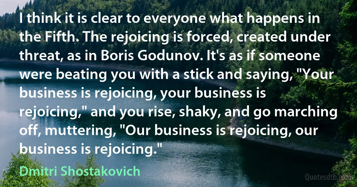 I think it is clear to everyone what happens in the Fifth. The rejoicing is forced, created under threat, as in Boris Godunov. It's as if someone were beating you with a stick and saying, "Your business is rejoicing, your business is rejoicing," and you rise, shaky, and go marching off, muttering, "Our business is rejoicing, our business is rejoicing." (Dmitri Shostakovich)