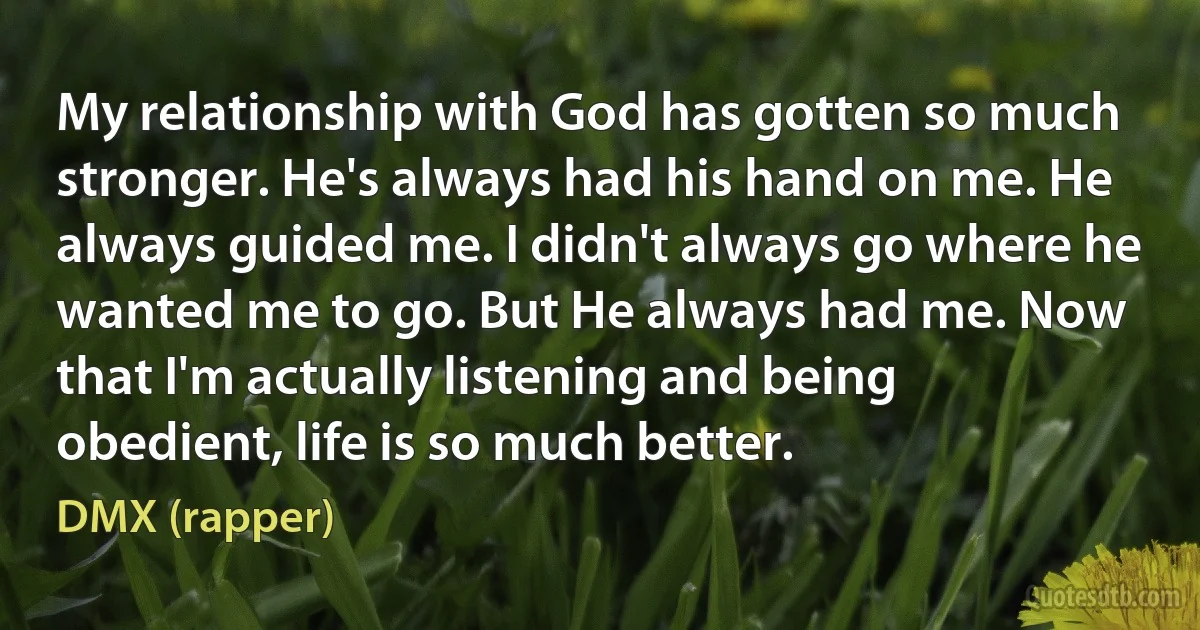 My relationship with God has gotten so much stronger. He's always had his hand on me. He always guided me. I didn't always go where he wanted me to go. But He always had me. Now that I'm actually listening and being obedient, life is so much better. (DMX (rapper))