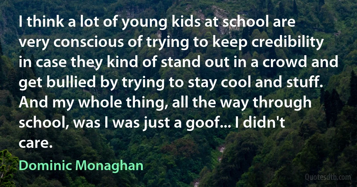 I think a lot of young kids at school are very conscious of trying to keep credibility in case they kind of stand out in a crowd and get bullied by trying to stay cool and stuff. And my whole thing, all the way through school, was I was just a goof... I didn't care. (Dominic Monaghan)