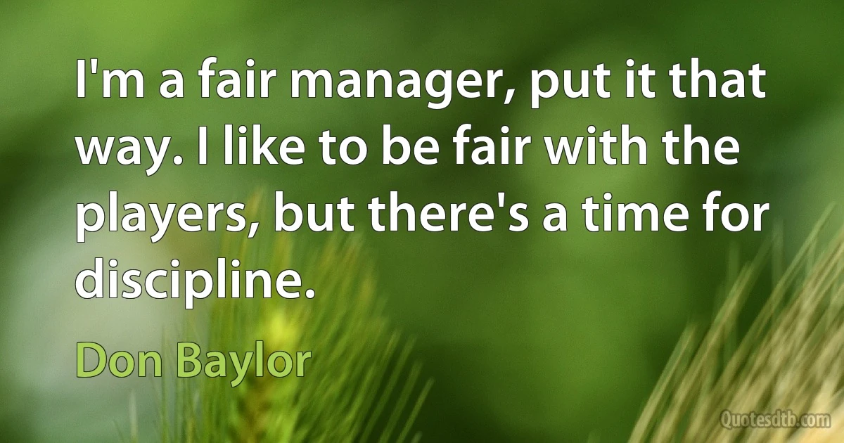 I'm a fair manager, put it that way. I like to be fair with the players, but there's a time for discipline. (Don Baylor)