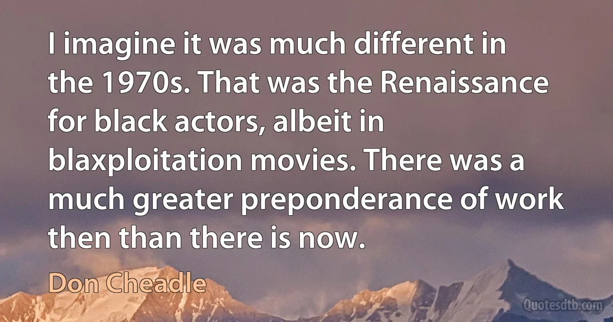 I imagine it was much different in the 1970s. That was the Renaissance for black actors, albeit in blaxploitation movies. There was a much greater preponderance of work then than there is now. (Don Cheadle)