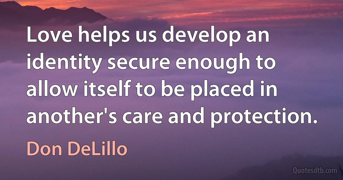 Love helps us develop an identity secure enough to allow itself to be placed in another's care and protection. (Don DeLillo)