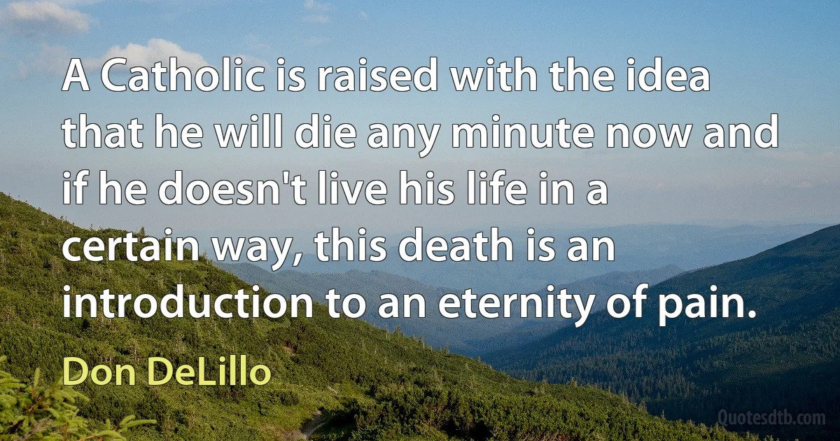 A Catholic is raised with the idea that he will die any minute now and if he doesn't live his life in a certain way, this death is an introduction to an eternity of pain. (Don DeLillo)