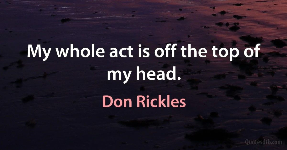 My whole act is off the top of my head. (Don Rickles)