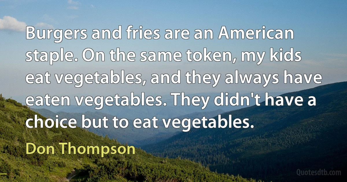 Burgers and fries are an American staple. On the same token, my kids eat vegetables, and they always have eaten vegetables. They didn't have a choice but to eat vegetables. (Don Thompson)