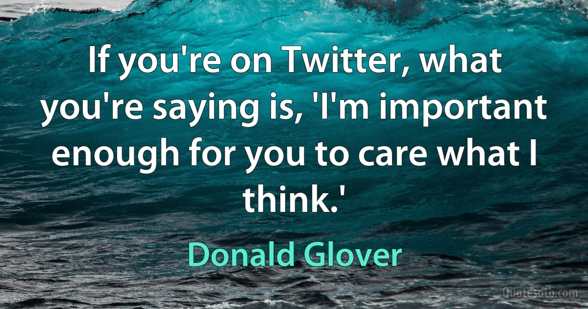 If you're on Twitter, what you're saying is, 'I'm important enough for you to care what I think.' (Donald Glover)