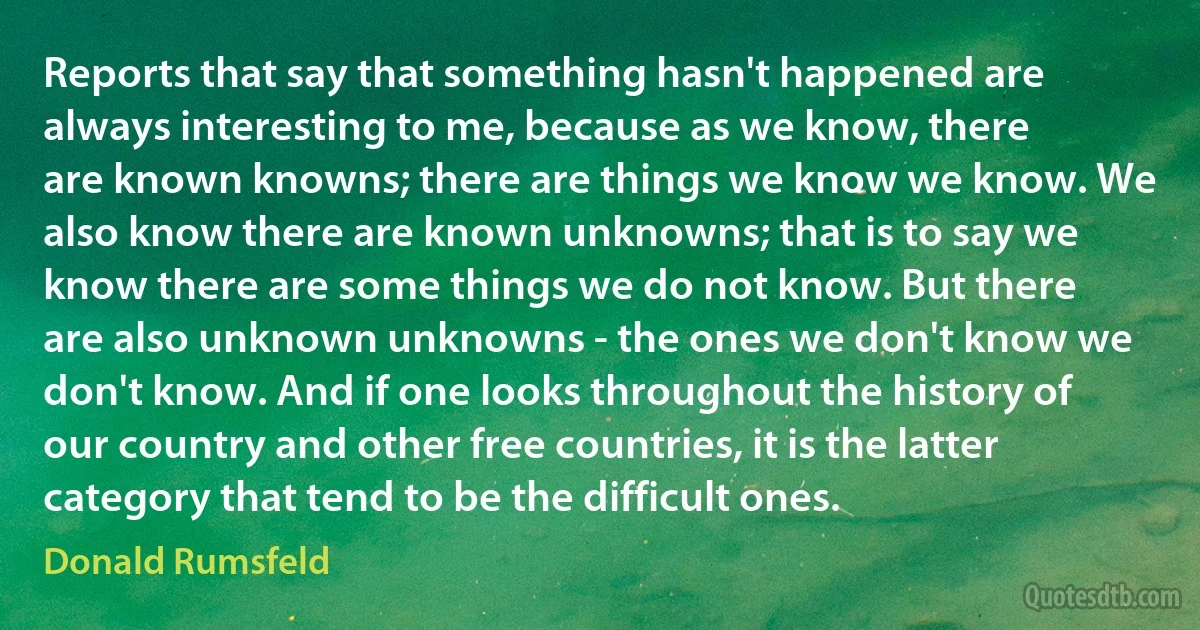 Reports that say that something hasn't happened are always interesting to me, because as we know, there are known knowns; there are things we know we know. We also know there are known unknowns; that is to say we know there are some things we do not know. But there are also unknown unknowns - the ones we don't know we don't know. And if one looks throughout the history of our country and other free countries, it is the latter category that tend to be the difficult ones. (Donald Rumsfeld)