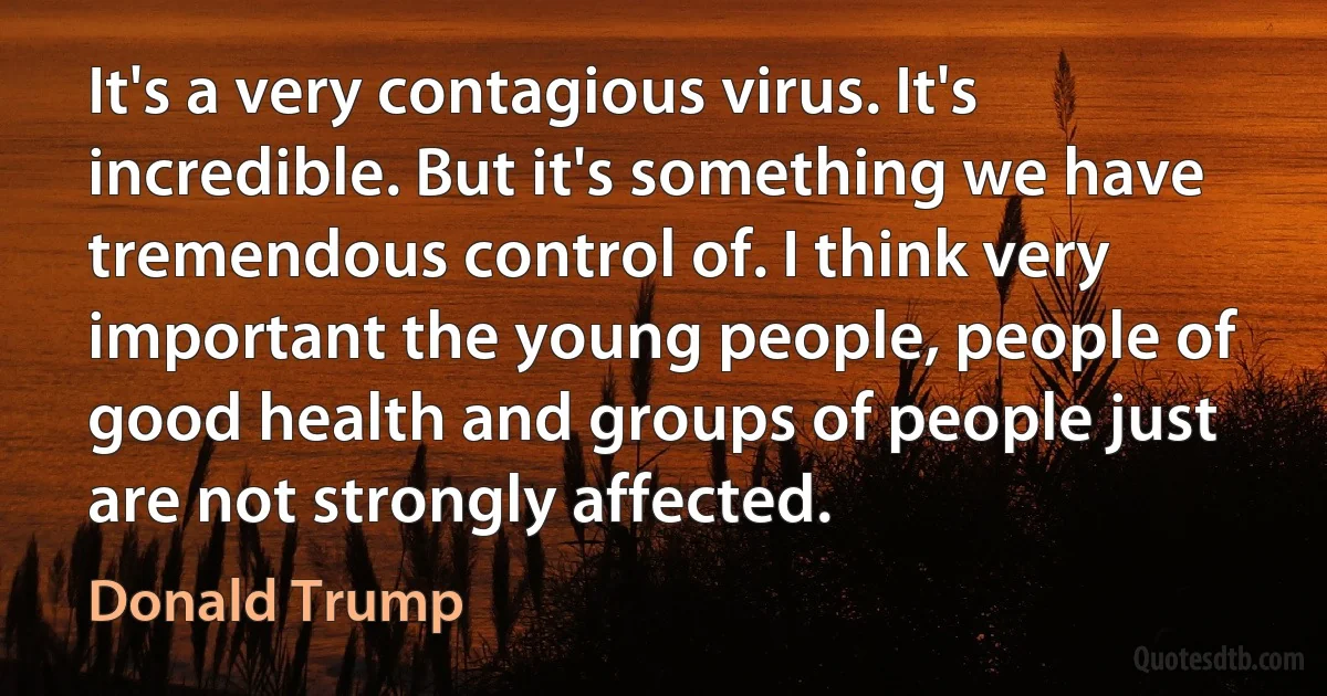 It's a very contagious virus. It's incredible. But it's something we have tremendous control of. I think very important the young people, people of good health and groups of people just are not strongly affected. (Donald Trump)