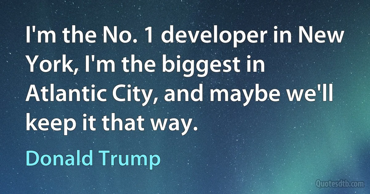 I'm the No. 1 developer in New York, I'm the biggest in Atlantic City, and maybe we'll keep it that way. (Donald Trump)