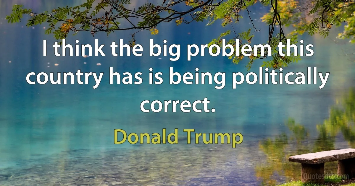 I think the big problem this country has is being politically correct. (Donald Trump)