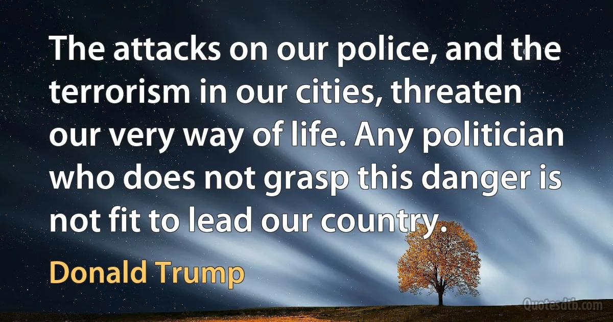 The attacks on our police, and the terrorism in our cities, threaten our very way of life. Any politician who does not grasp this danger is not fit to lead our country. (Donald Trump)