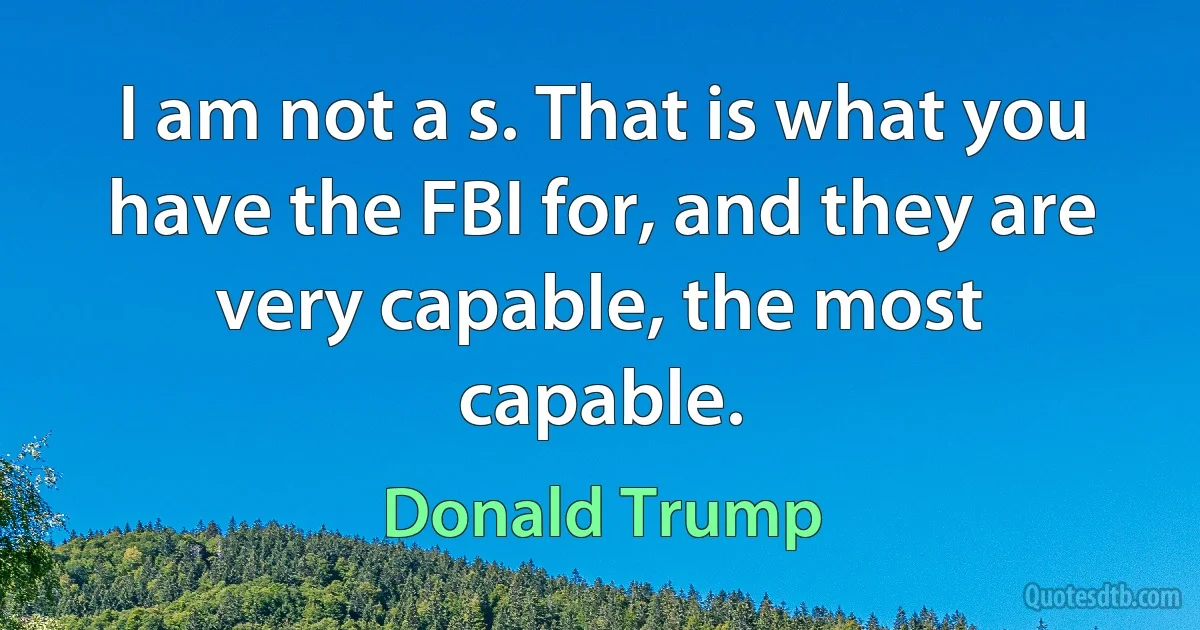 I am not a s. That is what you have the FBI for, and they are very capable, the most capable. (Donald Trump)