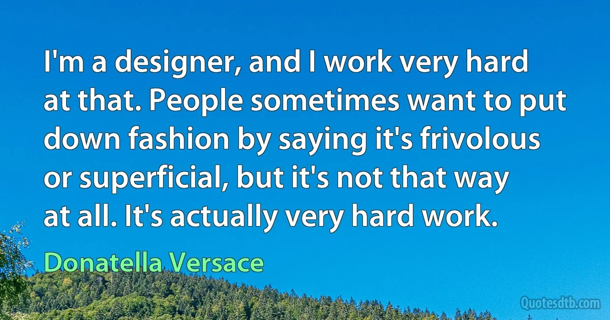 I'm a designer, and I work very hard at that. People sometimes want to put down fashion by saying it's frivolous or superficial, but it's not that way at all. It's actually very hard work. (Donatella Versace)