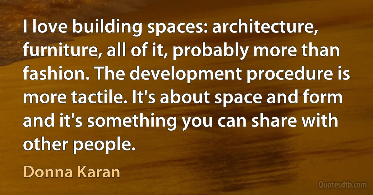 I love building spaces: architecture, furniture, all of it, probably more than fashion. The development procedure is more tactile. It's about space and form and it's something you can share with other people. (Donna Karan)