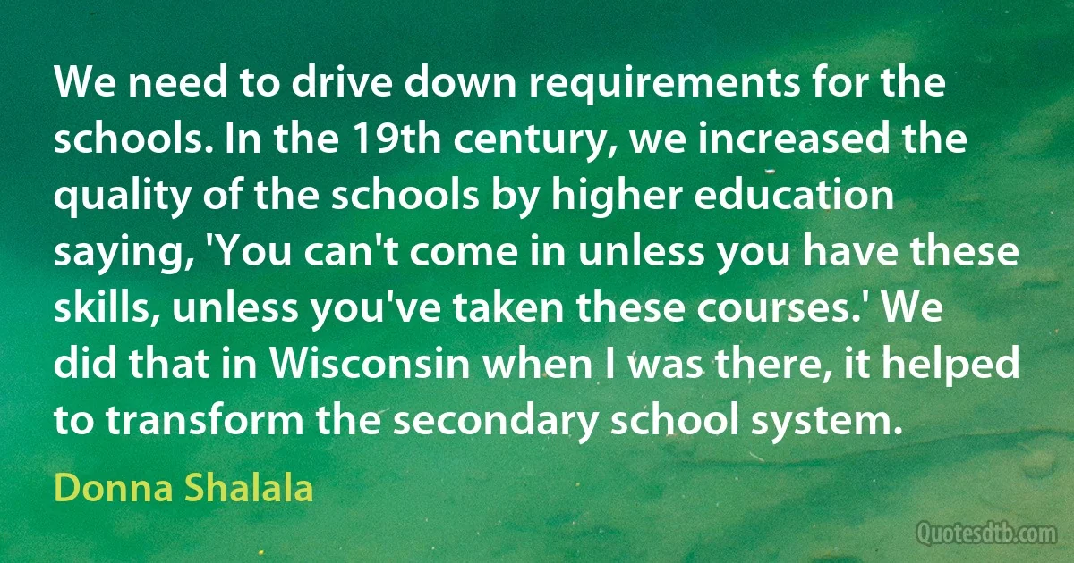 We need to drive down requirements for the schools. In the 19th century, we increased the quality of the schools by higher education saying, 'You can't come in unless you have these skills, unless you've taken these courses.' We did that in Wisconsin when I was there, it helped to transform the secondary school system. (Donna Shalala)