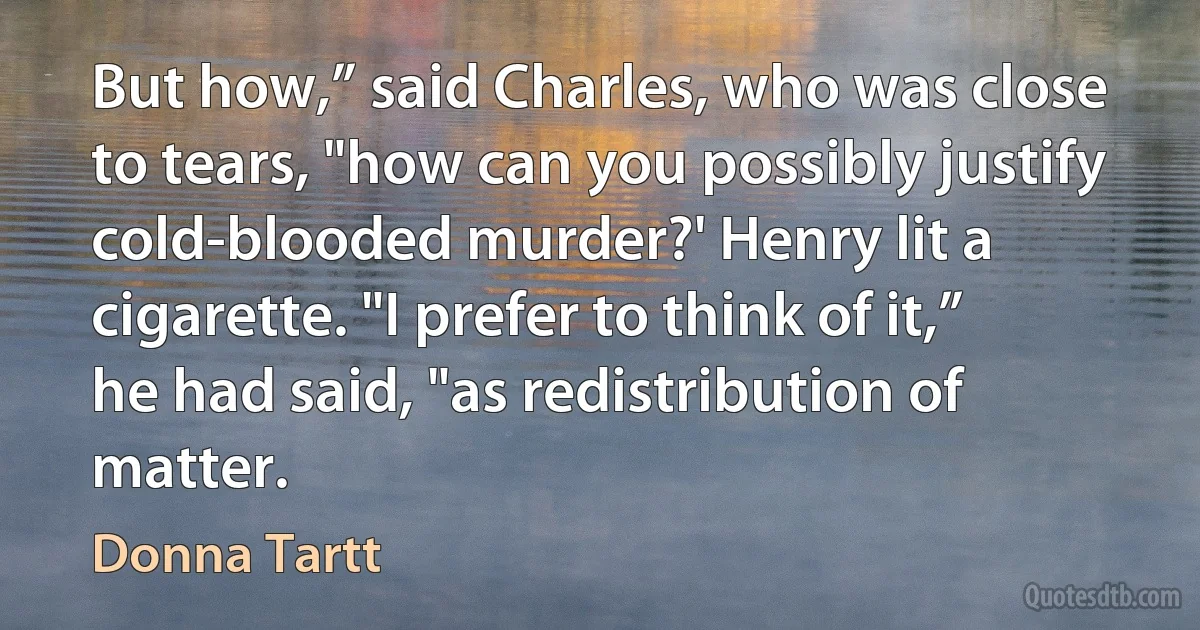 But how,” said Charles, who was close to tears, "how can you possibly justify cold-blooded murder?' Henry lit a cigarette. "I prefer to think of it,” he had said, "as redistribution of matter. (Donna Tartt)