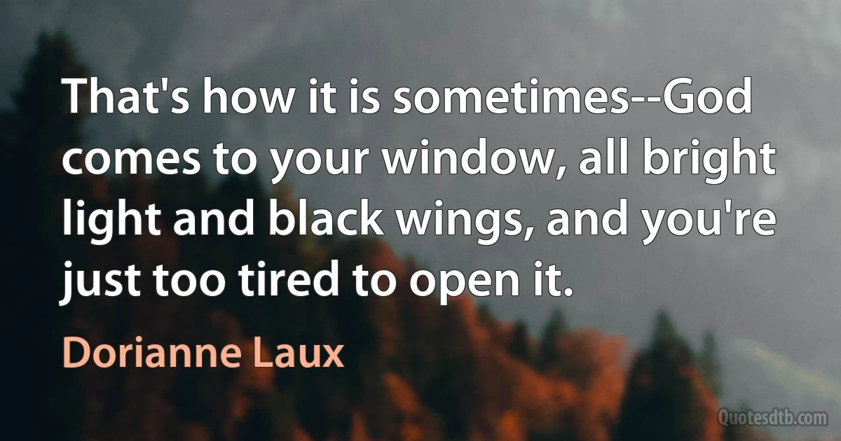 That's how it is sometimes--God comes to your window, all bright light and black wings, and you're just too tired to open it. (Dorianne Laux)