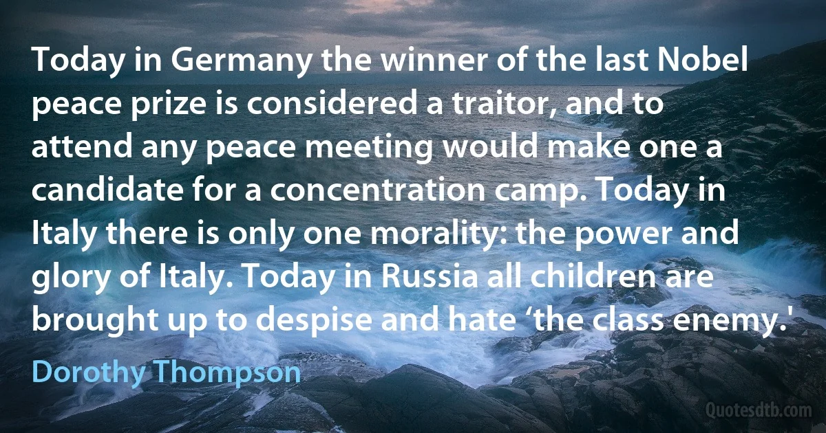 Today in Germany the winner of the last Nobel peace prize is considered a traitor, and to attend any peace meeting would make one a candidate for a concentration camp. Today in Italy there is only one morality: the power and glory of Italy. Today in Russia all children are brought up to despise and hate ‘the class enemy.' (Dorothy Thompson)